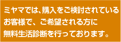 ミヤマでは、購入ご検討されているお客様にご希望があれば無料生活診断を行っております。